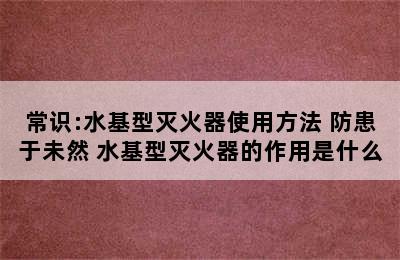 常识:水基型灭火器使用方法 防患于未然 水基型灭火器的作用是什么